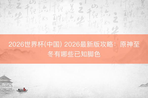2026世界杯(中国) 2026最新版攻略：原神至冬有哪些已知脚色