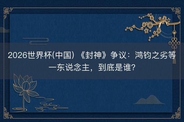 2026世界杯(中国) 《封神》争议:鸿钧之劣等一东说念主,到底是谁?