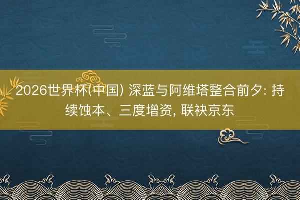 2026世界杯(中国) 深蓝与阿维塔整合前夕: 持续蚀本、三度增资， 联袂京东