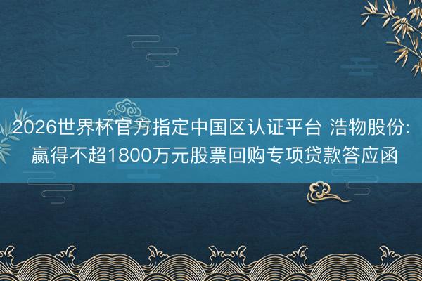 2026世界杯官方指定中国区认证平台 浩物股份: 赢得不超1800万元股票回购专项贷款答应函