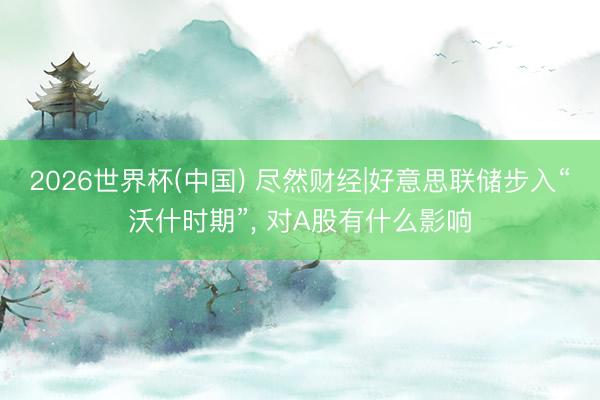2026世界杯(中国) 尽然财经|好意思联储步入“沃什时期”， 对A股有什么影响