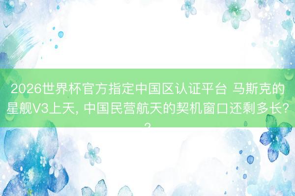 2026世界杯官方指定中国区认证平台 马斯克的星舰V3上天, 中国民营航天的契机窗口还剩多长?