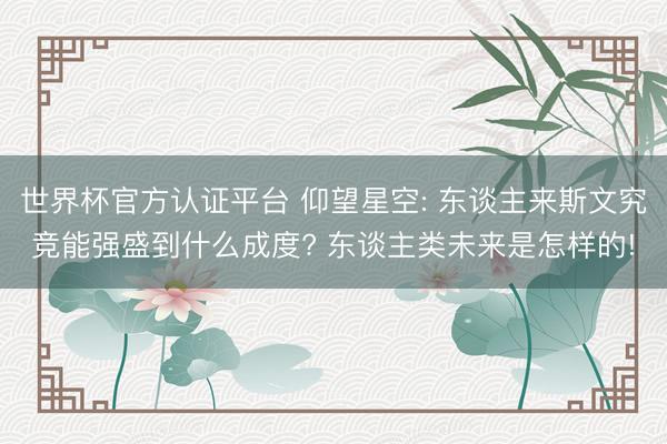 世界杯官方认证平台 仰望星空: 东谈主来斯文究竞能强盛到什么成度? 东谈主类未来是怎样的!