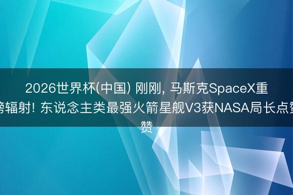 2026世界杯(中国) 刚刚， 马斯克SpaceX重磅辐射! 东说念主类最强火箭星舰V3获NASA局长点赞