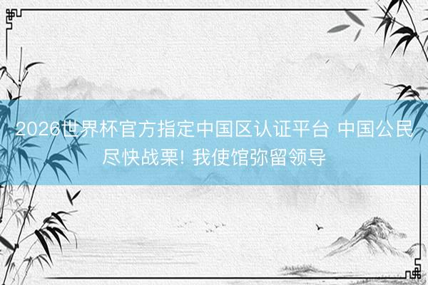 2026世界杯官方指定中国区认证平台 中国公民尽快战栗! 我使馆弥留领导