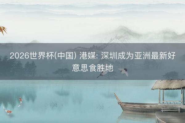 2026世界杯(中国) 港媒: 深圳成为亚洲最新好意思食胜地