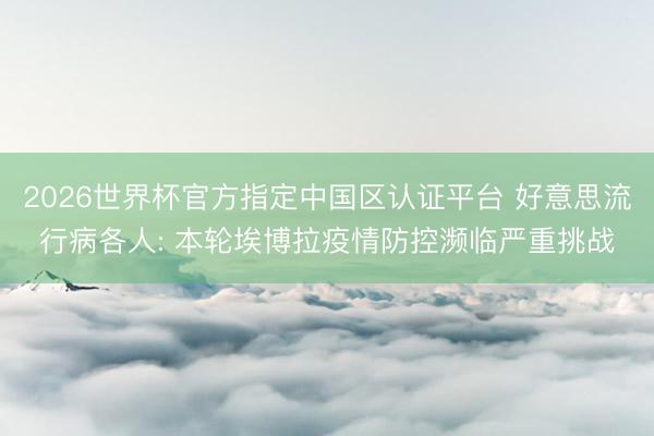 2026世界杯官方指定中国区认证平台 好意思流行病各人: 本轮埃博拉疫情防控濒临严重挑战