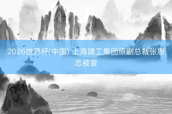 2026世界杯(中国) 上海建工集团原副总裁张惠忠被查