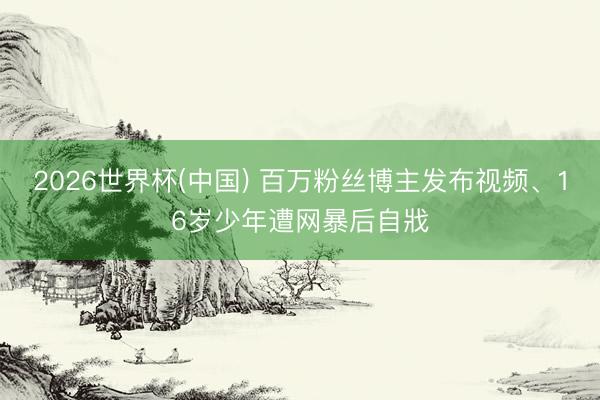 2026世界杯(中国) 百万粉丝博主发布视频、16岁少年遭网暴后自戕