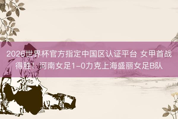 2026世界杯官方指定中国区认证平台 女甲首战得胜!河南女足1-0力克上海盛丽女足B队