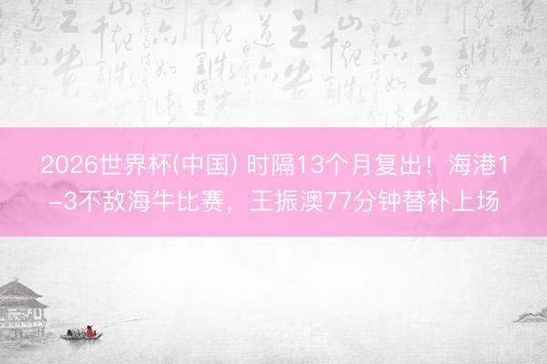 2026世界杯(中国) 时隔13个月复出！海港1-3不敌海牛比赛，王振澳77分钟替补上场