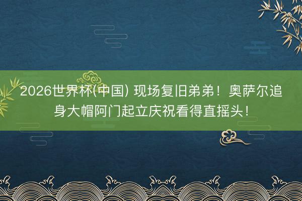 2026世界杯(中国) 现场复旧弟弟！奥萨尔追身大帽阿门起立庆祝看得直摇头！
