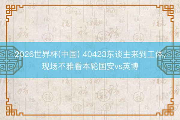 2026世界杯(中国) 40423东谈主来到工体,现场不雅看本轮国安vs英博