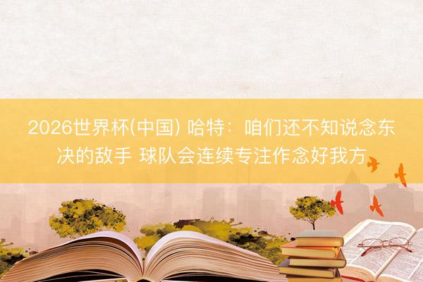 2026世界杯(中国) 哈特：咱们还不知说念东决的敌手 球队会连续专注作念好我方