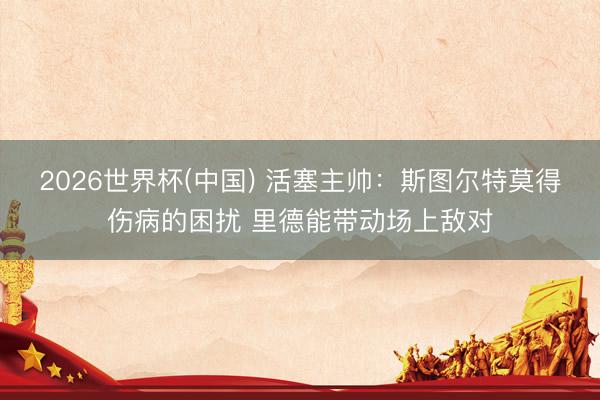 2026世界杯(中国) 活塞主帅：斯图尔特莫得伤病的困扰 里德能带动场上敌对