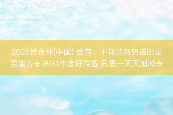 2026世界杯(中国) 面包：不祥情阿努诺比是否能为东决G1作念好准备 只思一天天渐渐来