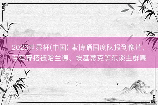2026世界杯(中国) 索博晒国度队报到像片, 专有穿搭被哈兰德、埃基蒂克等东谈主群嘲