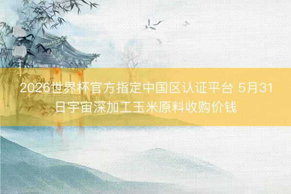2026世界杯官方指定中国区认证平台 5月31日宇宙深加工玉米原料收购价钱