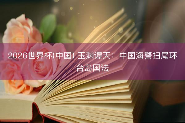 2026世界杯(中国) 玉渊谭天：中国海警扫尾环台岛国法