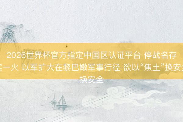 2026世界杯官方指定中国区认证平台 停战名存实一火 以军扩大在黎巴嫩军事行径 欲以“焦土”换安全