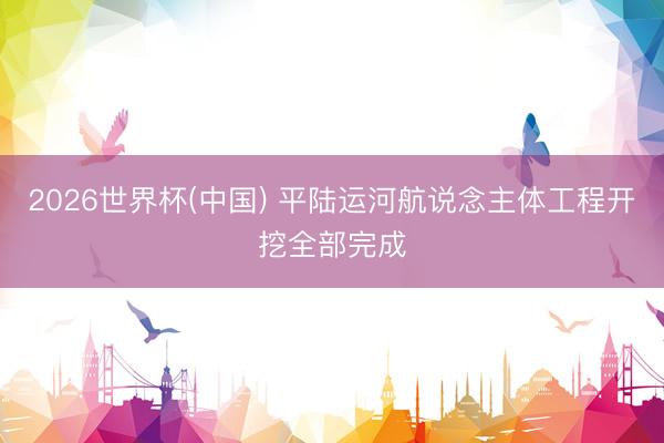 2026世界杯(中国) 平陆运河航说念主体工程开挖全部完成