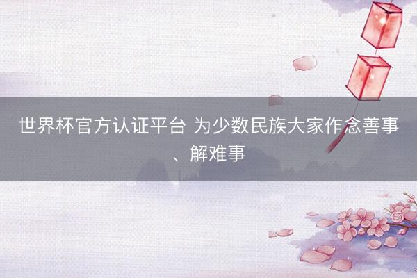 世界杯官方认证平台 为少数民族大家作念善事、解难事