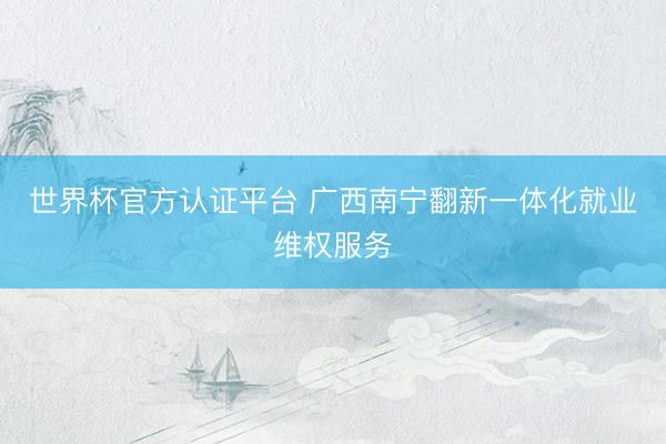 世界杯官方认证平台 广西南宁翻新一体化就业维权服务