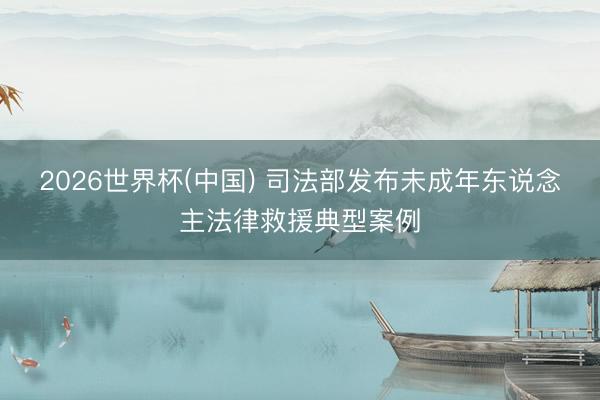 2026世界杯(中国) 司法部发布未成年东说念主法律救援典型案例