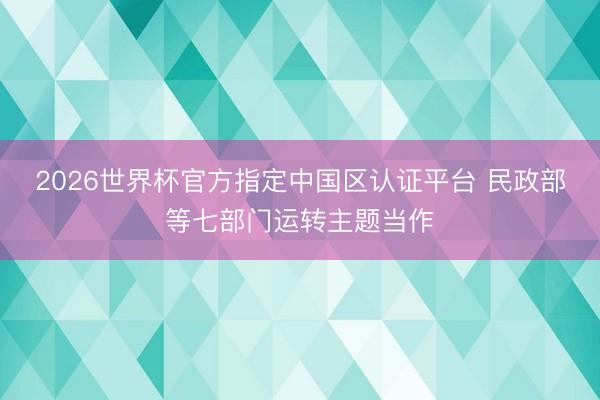 2026世界杯官方指定中国区认证平台 民政部等七部门运转主题当作