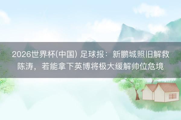 2026世界杯(中国) 足球报：新鹏城照旧解救陈涛，若能拿下英博将极大缓解帅位危境