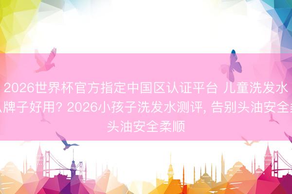 2026世界杯官方指定中国区认证平台 儿童洗发水什么牌子好用? 2026小孩子洗发水测评， 告别头油安全柔顺