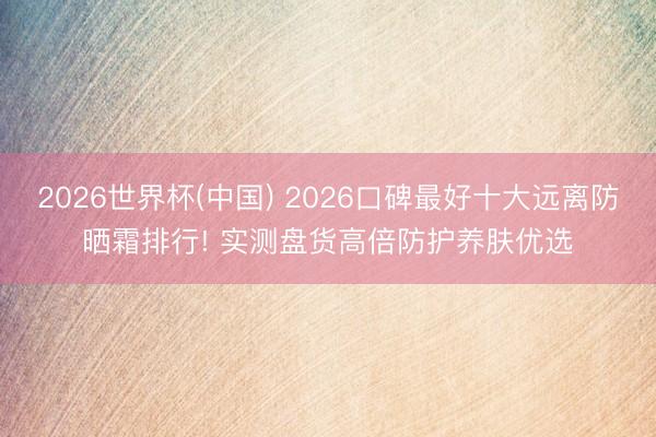 2026世界杯(中国) 2026口碑最好十大远离防晒霜排行! 实测盘货高倍防护养肤优选