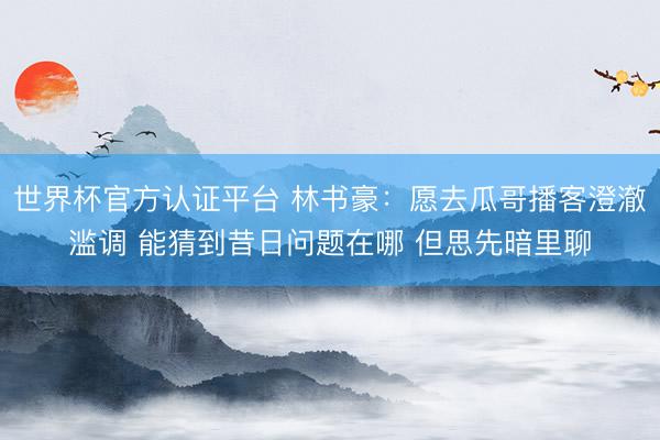 世界杯官方认证平台 林书豪:愿去瓜哥播客澄澈滥调 能猜到昔日问题在哪 但思先暗里聊