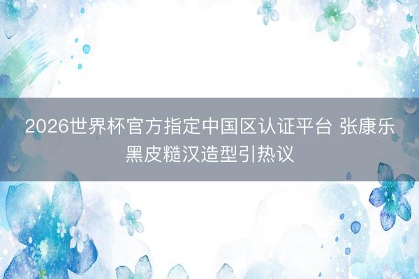 2026世界杯官方指定中国区认证平台 张康乐黑皮糙汉造型引热议