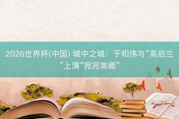 2026世界杯(中国) 城中之城：于和伟与“高启兰”上演“宛宛类卿”