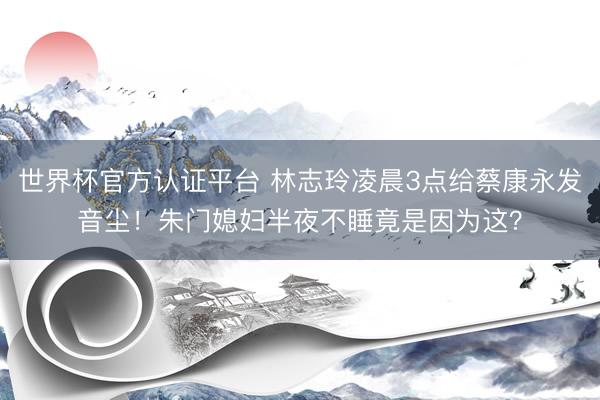 世界杯官方认证平台 林志玲凌晨3点给蔡康永发音尘！朱门媳妇半夜不睡竟是因为这？