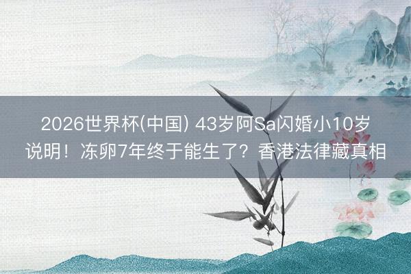 2026世界杯(中国) 43岁阿Sa闪婚小10岁说明！冻卵7年终于能生了？香港法律藏真相
