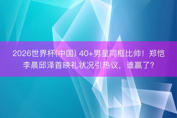 2026世界杯(中国) 40+男星同框比帅！郑恺李晨邱泽首映礼状况引热议，谁赢了？