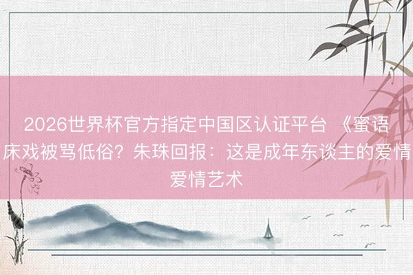 2026世界杯官方指定中国区认证平台 《蜜语纪》床戏被骂低俗？朱珠回报：这是成年东谈主的爱情艺术
