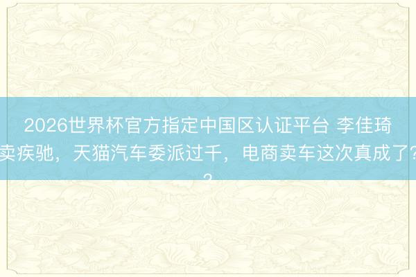 2026世界杯官方指定中国区认证平台 李佳琦卖疾驰，天猫汽车委派过千，电商卖车这次真成了？