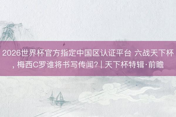 2026世界杯官方指定中国区认证平台 六战天下杯， 梅西C罗谁将书写传闻? | 天下杯特辑·前瞻