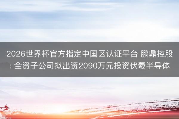 2026世界杯官方指定中国区认证平台 鹏鼎控股: 全资子公司拟出资2090万元投资伏羲半导体