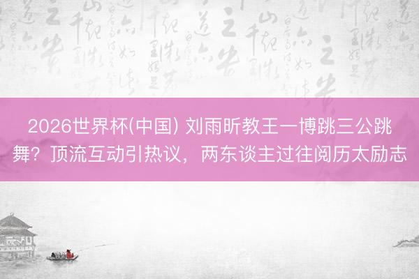 2026世界杯(中国) 刘雨昕教王一博跳三公跳舞？顶流互动引热议，两东谈主过往阅历太励志
