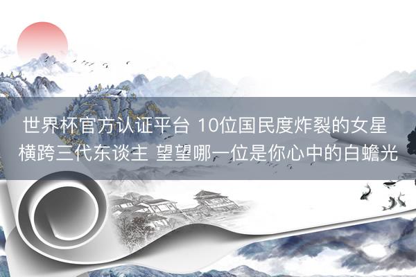 世界杯官方认证平台 10位国民度炸裂的女星 横跨三代东谈主 望望哪一位是你心中的白蟾光