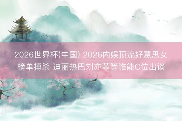 2026世界杯(中国) 2026内娱顶流好意思女榜单搏杀 迪丽热巴刘亦菲等谁能C位出谈
