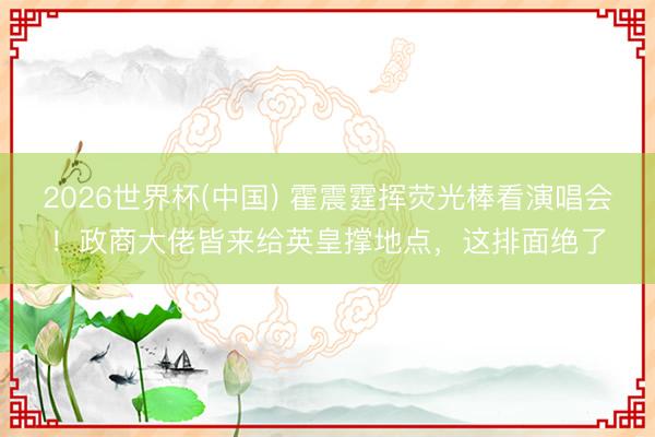 2026世界杯(中国) 霍震霆挥荧光棒看演唱会！政商大佬皆来给英皇撑地点，这排面绝了
