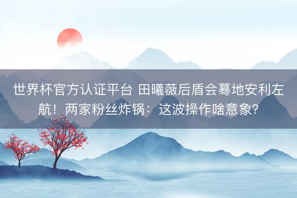 世界杯官方认证平台 田曦薇后盾会蓦地安利左航！两家粉丝炸锅：这波操作啥意象？