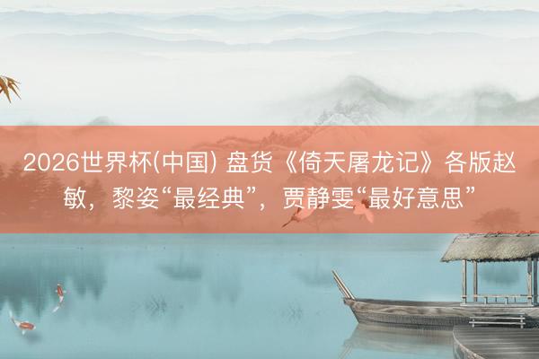 2026世界杯(中国) 盘货《倚天屠龙记》各版赵敏，黎姿“最经典”，贾静雯“最好意思”