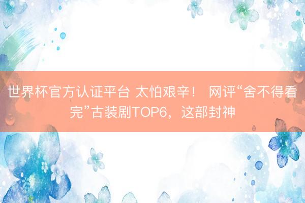 世界杯官方认证平台 太怕艰辛! 网评“舍不得看完”古装剧TOP6,这部封神
