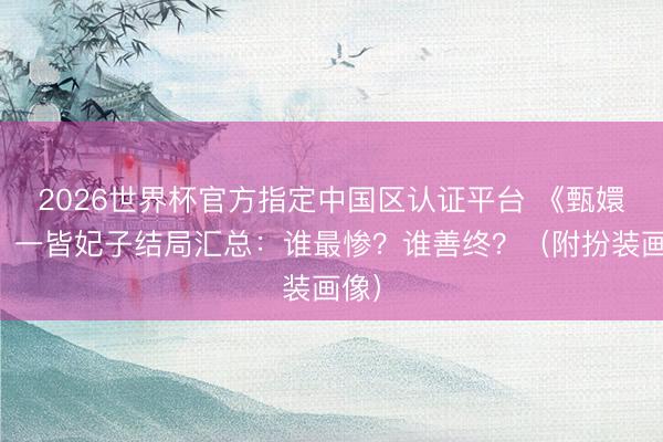 2026世界杯官方指定中国区认证平台 《甄嬛传》一皆妃子结局汇总：谁最惨？谁善终？（附扮装画像）